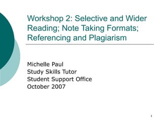 Workshop 2: Selective and Wider
Reading; Note Taking Formats;
Referencing and Plagiarism


Michelle Paul
Study Skills Tutor
Student Support Office
October 2007




                                  1
 