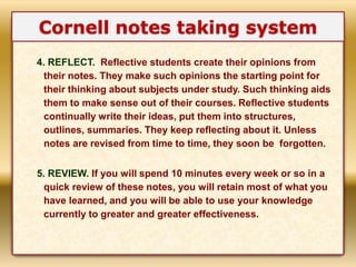 4. REFLECT. Reflective students create their opinions from
their notes. They make such opinions the starting point for
their thinking about subjects under study. Such thinking aids
them to make sense out of their courses. Reflective students
continually write their ideas, put them into structures,
outlines, summaries. They keep reflecting about it. Unless
notes are revised from time to time, they soon be forgotten.
5. REVIEW. If you will spend 10 minutes every week or so in a
quick review of these notes, you will retain most of what you
have learned, and you will be able to use your knowledge
currently to greater and greater effectiveness.
Cornell notes taking system
 