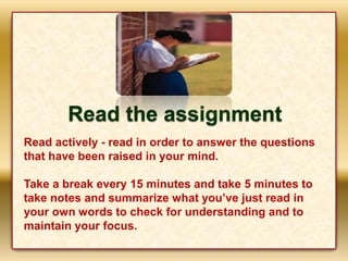 Read the assignment
Read actively - read in order to answer the questions
that have been raised in your mind.
Take a break every 15 minutes and take 5 minutes to
take notes and summarize what you’ve just read in
your own words to check for understanding and to
maintain your focus.
 
