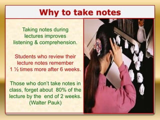 Why to take notes
Taking notes during
lectures improves
listening & comprehension.
Students who review their
lecture notes remember
1 ½ times more after 6 weeks.
Those who don’t take notes in
class, forget about 80% of the
lecture by the end of 2 weeks.
(Walter Pauk)
 