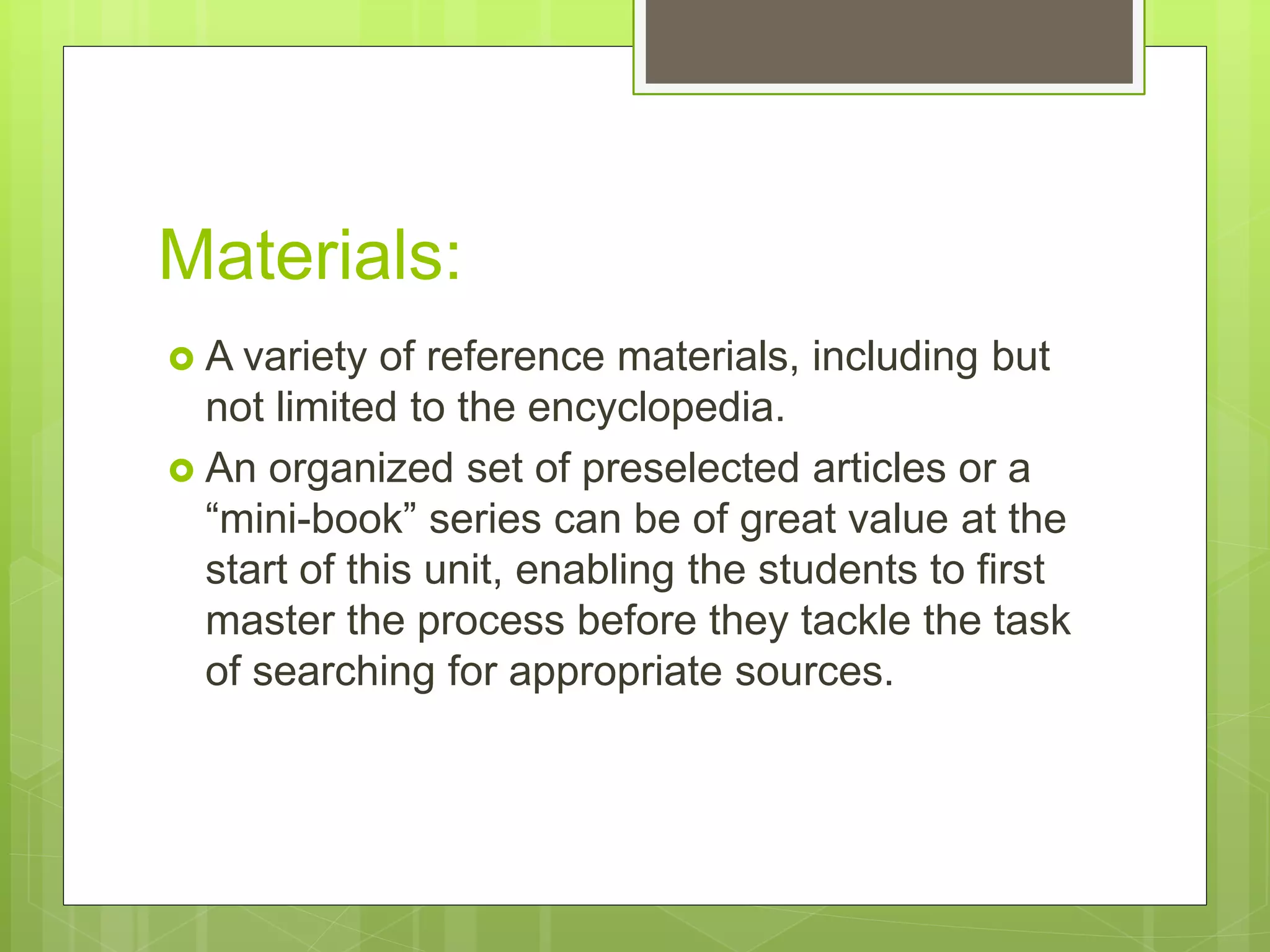 Materials:
 A variety of reference materials, including but
not limited to the encyclopedia.
 An organized set of preselected articles or a
“mini-book” series can be of great value at the
start of this unit, enabling the students to first
master the process before they tackle the task
of searching for appropriate sources.
 