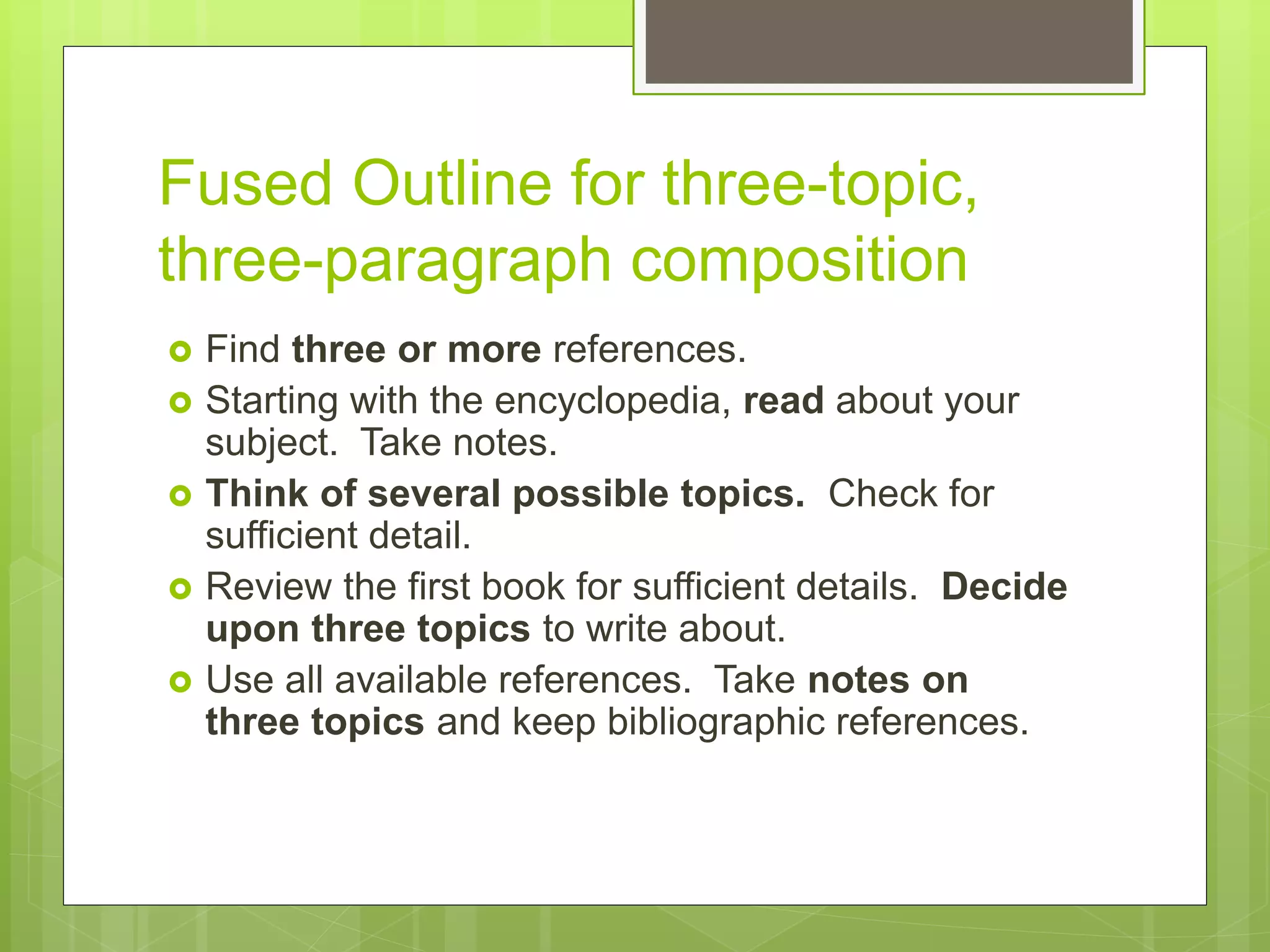 Fused Outline for three-topic,
three-paragraph composition
 Find three or more references.
 Starting with the encyclopedia, read about your
subject. Take notes.
 Think of several possible topics. Check for
sufficient detail.
 Review the first book for sufficient details. Decide
upon three topics to write about.
 Use all available references. Take notes on
three topics and keep bibliographic references.
 