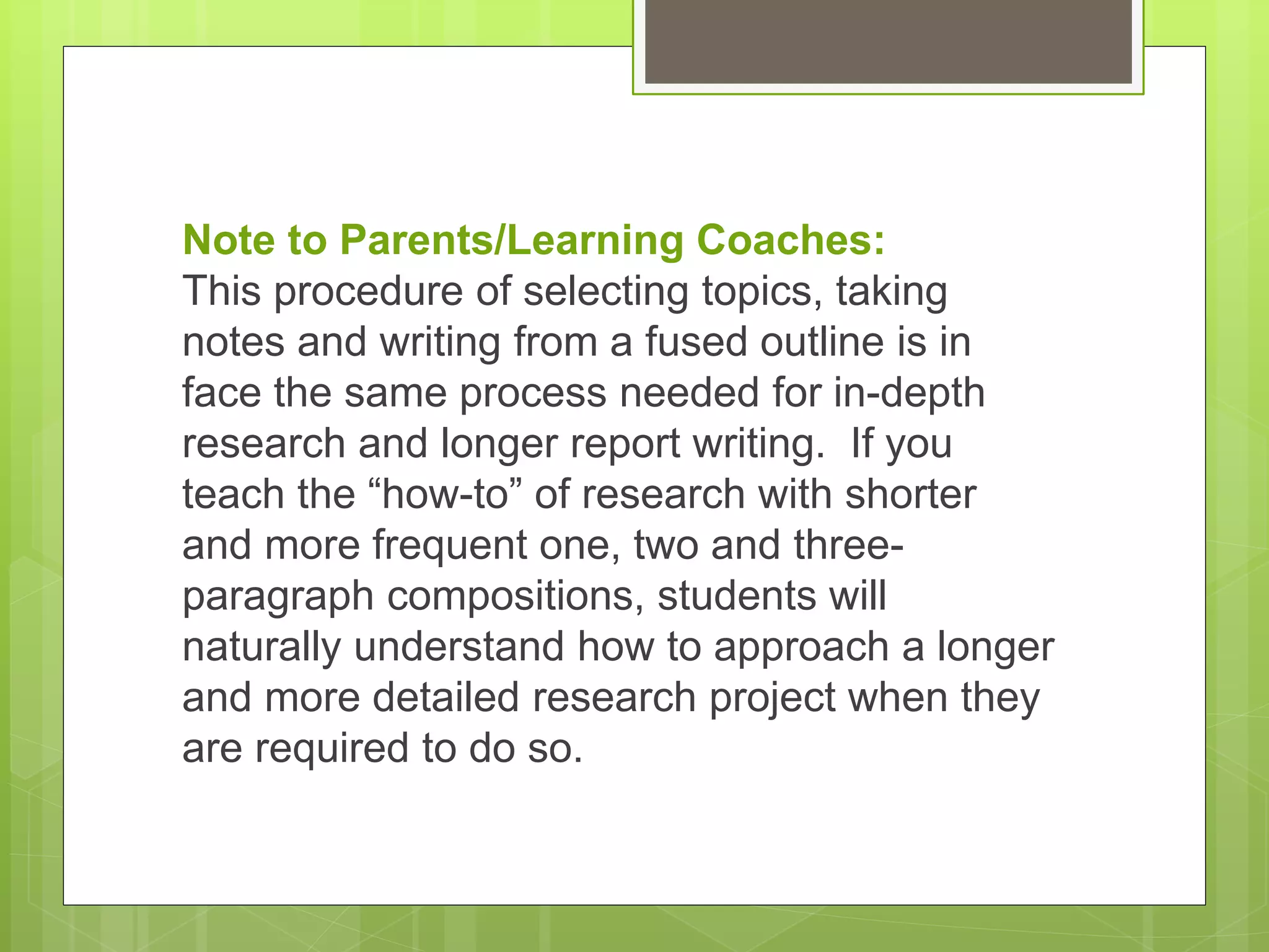 Note to Parents/Learning Coaches:
This procedure of selecting topics, taking
notes and writing from a fused outline is in
face the same process needed for in-depth
research and longer report writing. If you
teach the “how-to” of research with shorter
and more frequent one, two and three-
paragraph compositions, students will
naturally understand how to approach a longer
and more detailed research project when they
are required to do so.
 