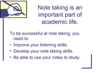 To be successful at note taking, you
need to
• Improve your listening skills.
• Develop your note taking skills.
• Be able to use your notes to study.
Note taking is an
important part of
academic life.
 