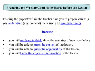 Reading the pages/text/unit the teacher asks you to prepare can help you  understand  (comprehend) the lesson and  take better notes because you will  not have to think  about the meaning of new vocabulary, you will be able to  guess the content  of the lesson,  you will be able to  guess the organization  of the lesson,  you will  know the important information  of the lesson.  Preparing for Writing Good Notes Starts Before the Lesson 