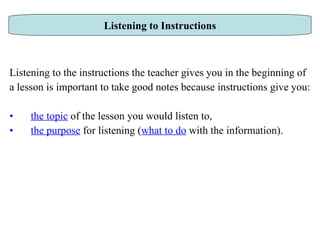 Listening to the instructions the teacher gives you in the beginning of  a lesson is important to take good notes because instructions give you: the topic   of the lesson you would listen to,  the purpose  for listening ( what to do  with the information). Listening to Instructions 
