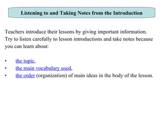 Teachers introduce their lessons by giving important information.  Try to listen carefully to lesson introductions and take notes because you can learn about:  the topic ,  the main vocabulary used ,  the order  (organization) of main ideas in the body of the lesson. Listening to and Taking Notes from the Introduction 