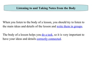 When you listen to the body of a lesson, you should try to listen to  the main ideas and details of the lesson and  write them in groups .  The body of a lesson helps you  do a task , so it is very important to  have your ideas and details  correctly connected .  Listening to and Taking Notes from the Body 