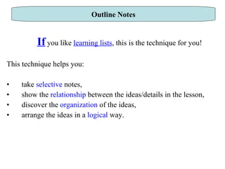 If  you like  learning lists , this is the technique for you! This technique helps you: take  selective  notes, show the  relationship  between the ideas/details in the lesson,  discover the  organization  of the ideas, arrange the ideas in a  logical  way.  Outline Notes 