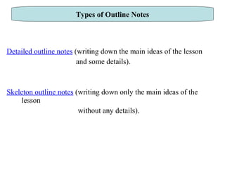 Detailed outline notes  (writing down the main ideas of the lesson  and some details). Skeleton outline notes  (writing down only the main ideas of the lesson  without any details). Types of Outline Notes 