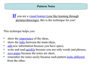 Pattern Notes If   you are a  visual learner  (you like learning through pictures/drawings) , this is the technique for you! This technique helps you: show the  importance  of the ideas,  show the  links  between the main ideas,  add  new information because you have space,  write and read  quickly  because you use only words and phrases, save paper  because the notes are short,  remember the notes easily because each pattern  looks different   from the other.  