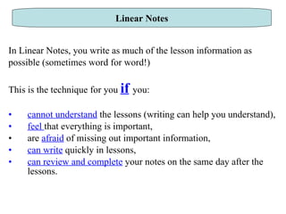 In Linear Notes, you write as much of the lesson information as possible (sometimes word for word!) This is the technique for you  if   you: cannot understand  the lessons (writing can help you understand), feel  that everything is important, are  afraid  of missing out important information, can write  quickly in lessons, can review and complete  your notes on the same day after the lessons.  Linear Notes 