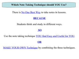 There is  No One Best Way  to take notes in lessons.  BECAUSE Students think and study in different ways. SO Use the note taking technique  YOU find   Easy and Useful   for YOU . OR MAKE YOUR OWN Technique  by combining the three techniques.   Which Note Taking Technique should YOU Use? 