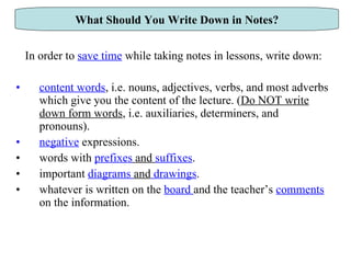 In order to  save time  while taking notes in lessons, write down: content words , i.e. nouns, adjectives, verbs, and most adverbs which give you the content of the lecture. ( Do NOT write down form words , i.e. auxiliaries, determiners, and pronouns).  negative   expressions. words with  prefixes  and  suffixes . important  diagrams  and  drawings . whatever is written on the  board  and   the teacher’s  comments  on the information. What Should You Write Down in Notes? 