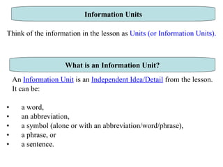 Think of the information in the lesson as  Units (or Information Units).   An  Information Unit  is an  Independent Idea/Detail  from the lesson.  It can be: a word,  an abbreviation,  a symbol (alone or with an abbreviation/word/phrase),  a phrase, or a sentence.  Information Units What is an Information Unit? 