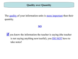 The  quality  of your information units is  more important  than their quantity. SO if   you know the information the teacher is saying (the teacher  is not saying anything new/useful), you  DO NOT  have to  take notes! Quality over Quantity 