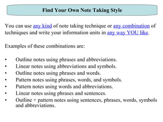 You can use  any kind  of note taking technique or  any combination  of  techniques and write your information units in  any way YOU like .  Examples of these combinations are: Outline notes using phrases and abbreviations. Linear notes using abbreviations and symbols. Outline notes using phrases and words. Pattern notes using phrases, words, and symbols. Pattern notes using words and abbreviations. Linear notes using phrases and sentences. Outline + pattern notes using sentences, phrases, words, symbols and abbreviations. Find Your Own Note Taking Style 