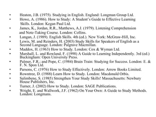 Heaton, J.B. (1975). Studying in English. England: Longman Group Ltd.  Howe, A. (1986). How to Study: A Student’s Guide to Effective Learning  Skills. London: Kegan Paul Ltd.  James, K., Jordan, R.R., Matthews, A.J. (1979). Listening Comprehension  and Note-Taking Course. London: Collins.  Langan, J. (1989). English Skills. 4th (ed.). New York: McGraw-Hill, Inc.  Lewis, M. and Reinders, H. (2003) Study Skills for Speakers of English as a Second Language. London: Palgrave Macmillan.  Maddox, H. (1963) How to Study. London: Cox & Wyman Ltd.  Marshall, L. and Rowland, F. (1998) A Guide to Learning Independently. 3rd (ed.) Buckingham: Open University Press.  Palmer, F.R.; and Pope, C. (1984) Brain Train: Studying for Success. London: E. & F. N. Spon Ltd.  Parsons, C. (1976) How to Study Effectively. London: Arrow Books Limited.  Rowntree, D. (1988) Learn How to Study. London: Macdonald Orbis.  Salimbene, S. (1985) Strengthen Your Study Skills! Massachusetts: Newbury House Publishers, Inc.  Turner, J. (2002) How to Study. London: SAGE Publications.  Wright, E. and Wallwork, J.F. (1962) On Your Own: A Guide to Study Methods. London: Longmans.  