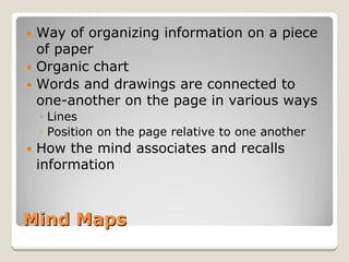 Mind Maps 
y 
Way of organizing information on a piece of paper 
y 
Organic chart 
y 
Words and drawings are connected to one-another on the page in various ways 
◦ 
Lines 
◦ 
Position on the page relative to one another 
y 
How the mind associates and recalls information  
