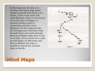 Mind Maps 
y 
In the long term the idea is to develop a European high-speed railway network with Paris at its centre. A line to the north will reach Brussels, where it can branch out to the east to Cologne, or continue further north to Amsterdam and later even Hamburg. To the south-east the line through Lyon will Enter Italy through Turin and reach through Rome and Naples right down to the toe of Italy. In the south-west a link up with Spain via Barcelona and then to Madrid will make it possible to extend the network down to Seville.  