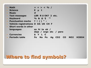 Where to find symbols? 
y 
Math=+><%/ 
y 
ScienceEμt 
y 
Music# 
y 
Text messagesL8RR U OK?2etc. 
y 
Keyboard%&@¶™ 
y 
Punctuation marks?!()": 
y 
Vehicle registrationsDDAUKCHF 
y 
Short words in other 
languages: so hi ta ok / deja/ergoetc/pero 
y 
Currencies$ YL € 
y 
Periodic tableFe Na Po Ag CO2 CO NO2 H3SO4  