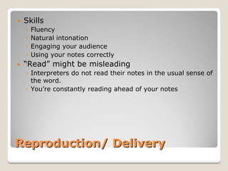 Reproduction/ Delivery 
y 
Skills 
◦ 
Fluency 
◦ 
Natural intonation 
◦ 
Engaging your audience 
◦ 
Using your notes correctly 
y 
“Read”might be misleading 
◦ 
Interpreters do not read their notes in the usual sense of the word. 
◦ 
You’re constantly reading ahead of your notes  