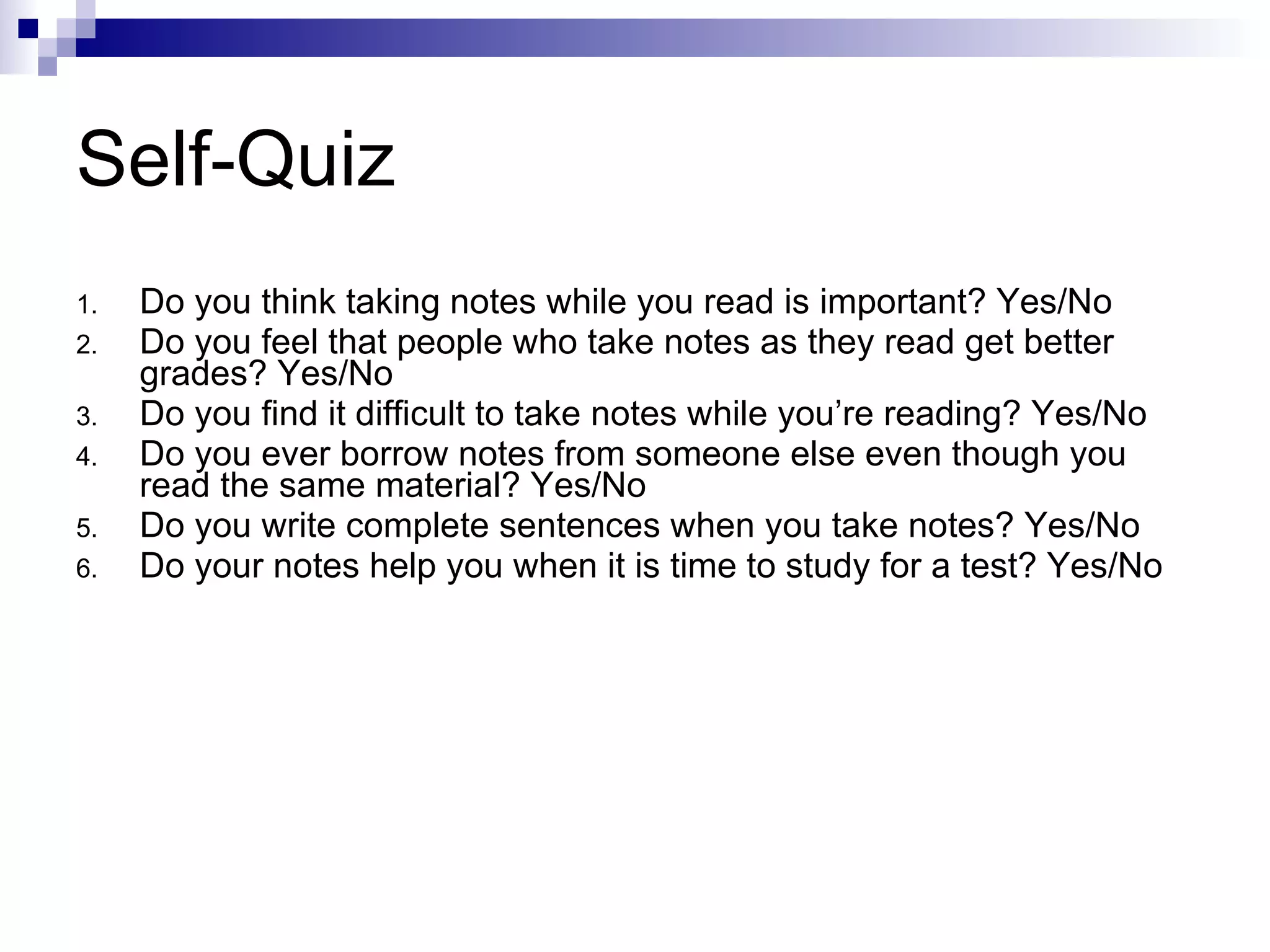 Self-Quiz Do you think taking notes while you read is important? Yes/No Do you feel that people who take notes as they read get better grades? Yes/No Do you find it difficult to take notes while you’re reading? Yes/No Do you ever borrow notes from someone else even though you read the same material? Yes/No Do you write complete sentences when you take notes? Yes/No Do your notes help you when it is time to study for a test? Yes/No 