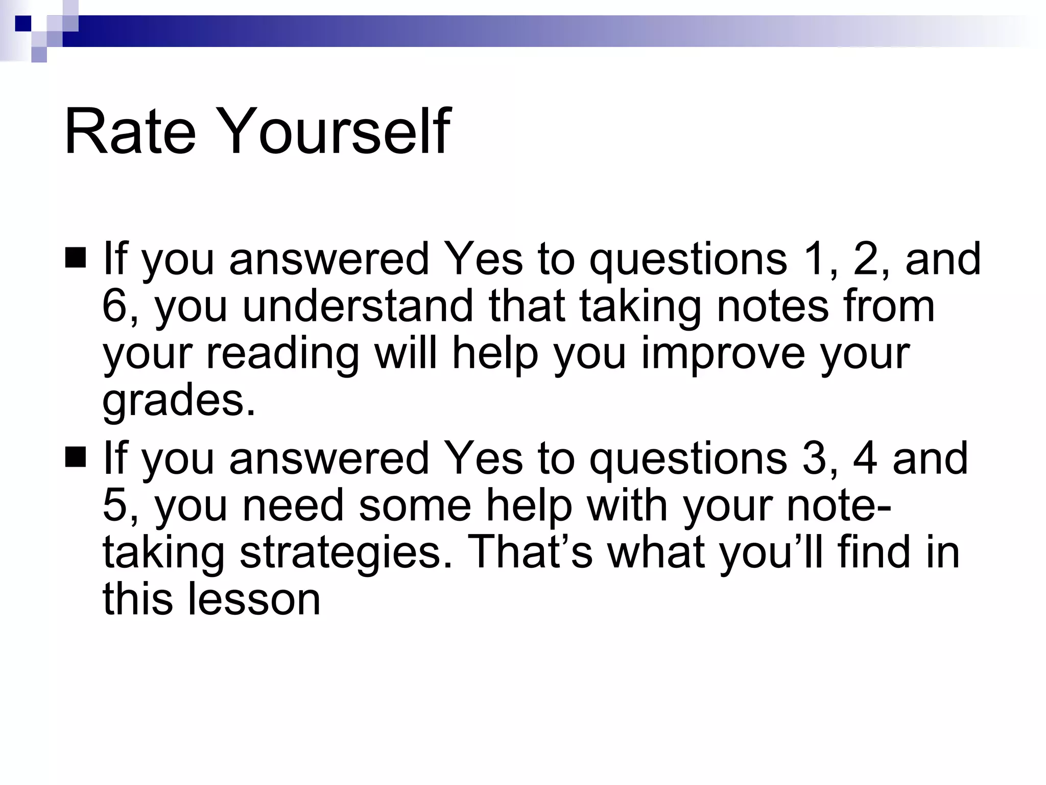 Rate Yourself If you answered Yes to questions 1, 2, and 6, you understand that taking notes from your reading will help you improve your grades. If you answered Yes to questions 3, 4 and 5, you need some help with your note-taking strategies. That’s what you’ll find in this lesson 