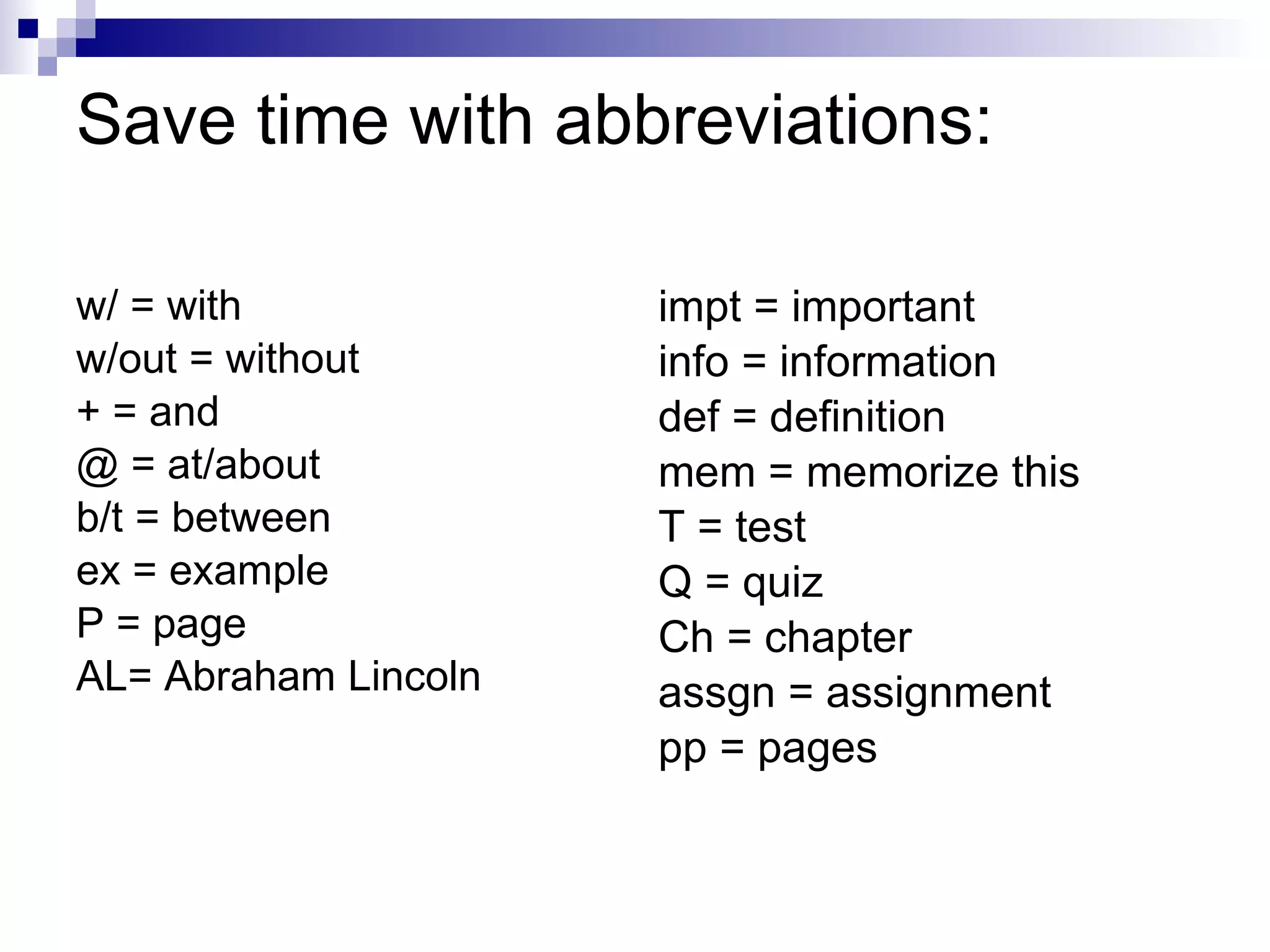 Save time with abbreviations: w/ = with w/out = without + = and @ = at/about b/t = between ex = example P = page AL= Abraham Lincoln impt = important info = information def = definition mem = memorize this T = test Q = quiz Ch = chapter assgn = assignment pp = pages 
