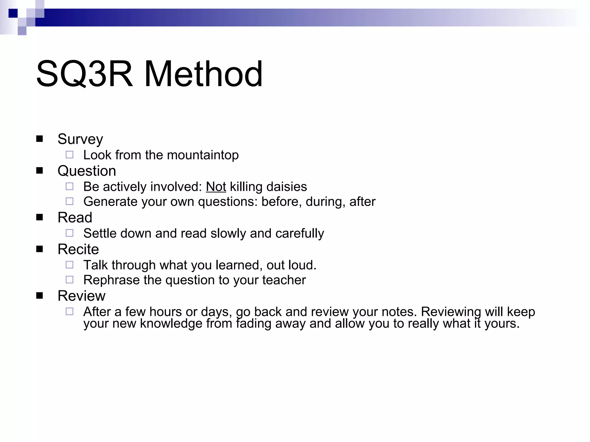 SQ3R Method Survey Look from the mountaintop Question Be actively involved:  Not  killing daisies  Generate your own questions: before, during, after Read Settle down and read slowly and carefully Recite Talk through what you learned, out loud.  Rephrase the question to your teacher Review After a few hours or days, go back and review your notes. Reviewing will keep your new knowledge from fading away and allow you to really what it yours. 