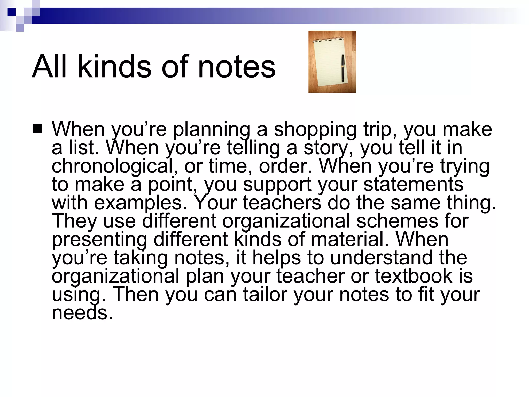 All kinds of notes When you’re planning a shopping trip, you make a list. When you’re telling a story, you tell it in chronological, or time, order. When you’re trying to make a point, you support your statements with examples. Your teachers do the same thing. They use different organizational schemes for presenting different kinds of material. When you’re taking notes, it helps to understand the organizational plan your teacher or textbook is using. Then you can tailor your notes to fit your needs. 