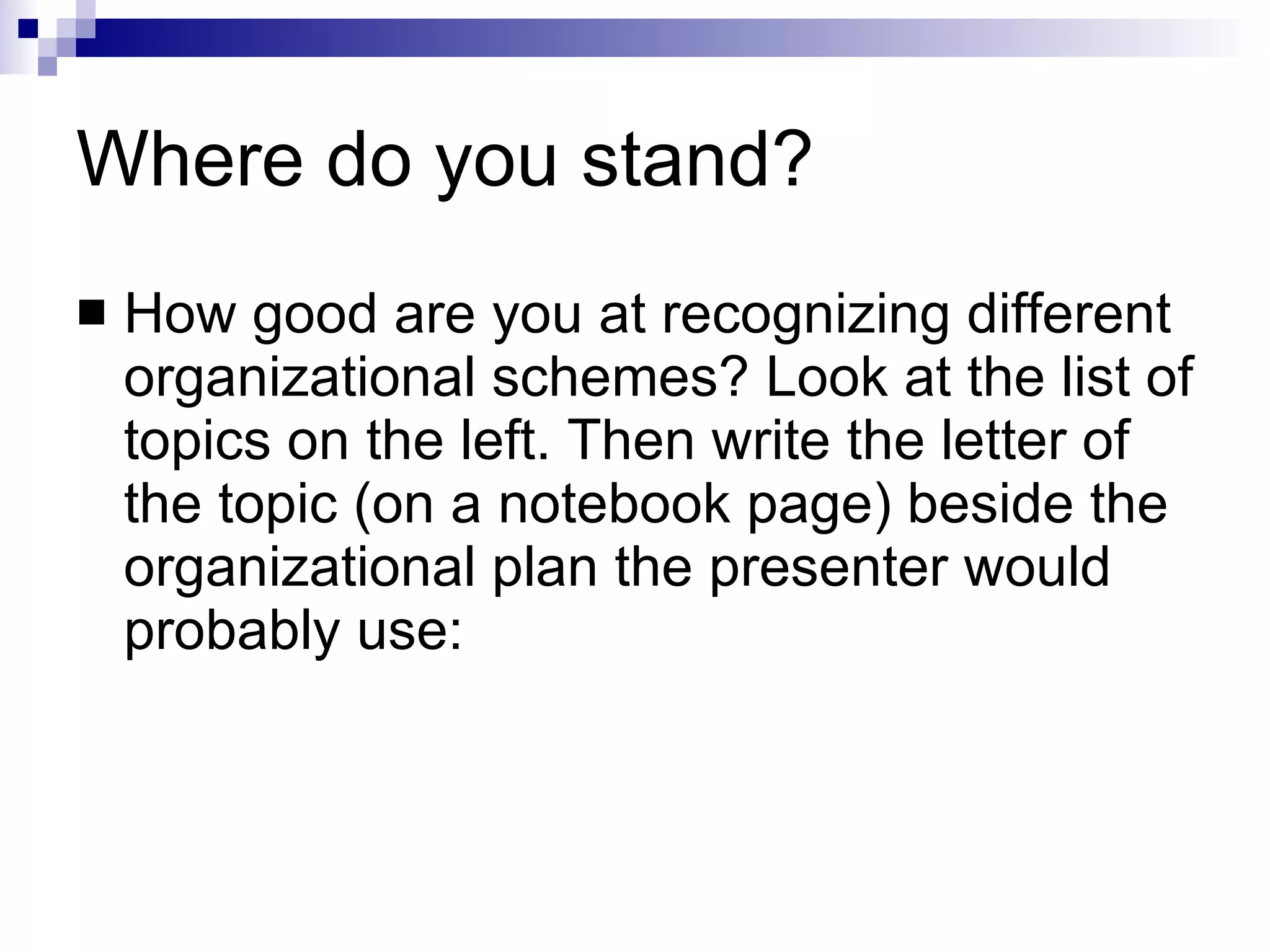 Where do you stand? How good are you at recognizing different organizational schemes? Look at the list of topics on the left. Then write the letter of the topic (on a notebook page) beside the organizational plan the presenter would probably use: 