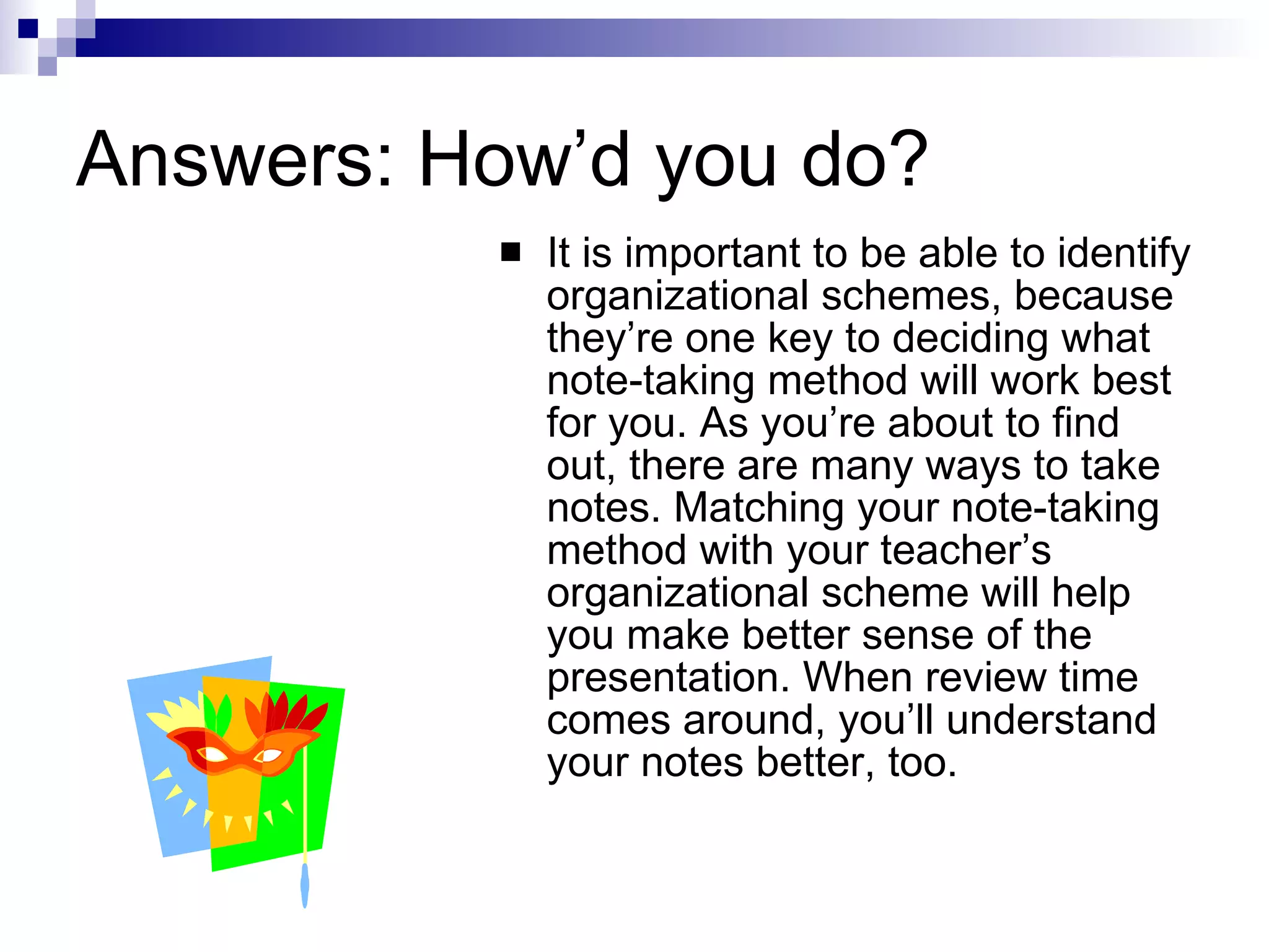 Answers: How’d you do? It is important to be able to identify organizational schemes, because they’re one key to deciding what note-taking method will work best for you. As you’re about to find out, there are many ways to take notes. Matching your note-taking method with your teacher’s organizational scheme will help you make better sense of the presentation. When review time comes around, you’ll understand your notes better, too. 