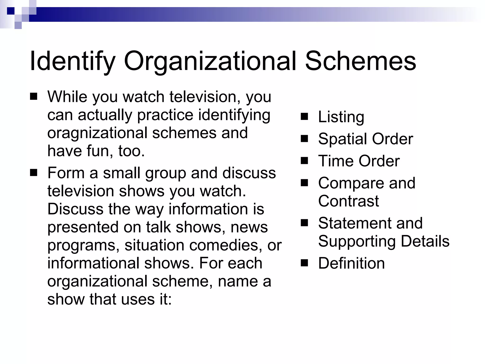 Identify Organizational Schemes While you watch television, you can actually practice identifying oragnizational schemes and have fun, too. Form a small group and discuss television shows you watch. Discuss the way information is presented on talk shows, news programs, situation comedies, or informational shows. For each organizational scheme, name a show that uses it: Listing Spatial Order Time Order Compare and Contrast Statement and Supporting Details Definition 