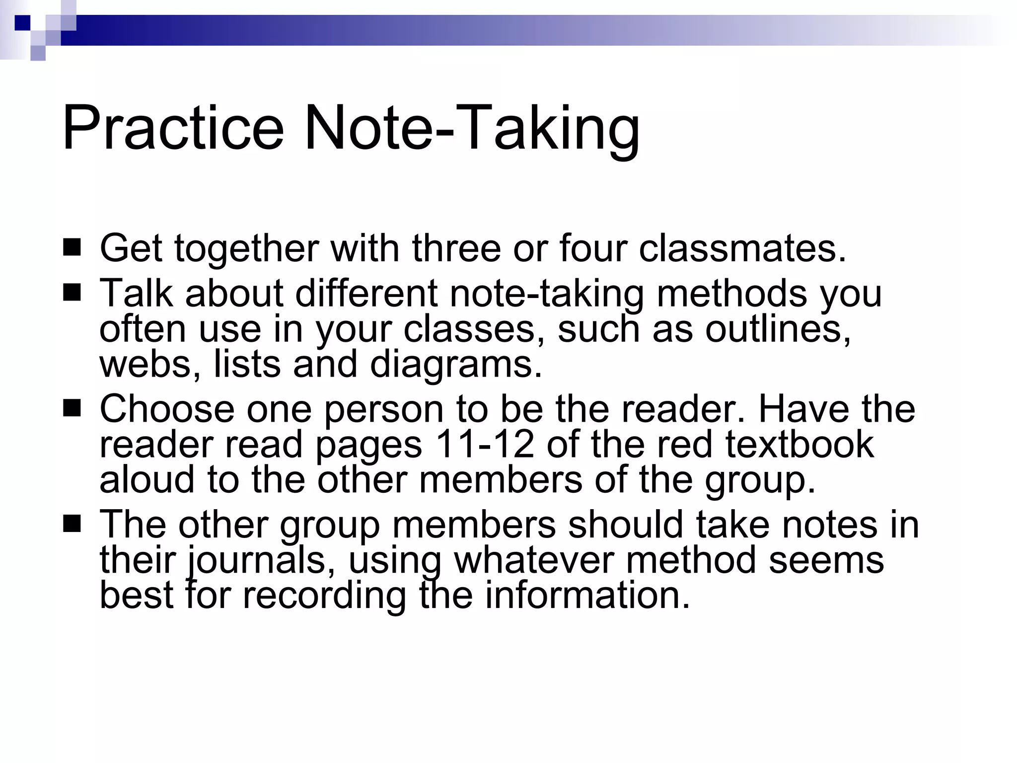 Practice Note-Taking Get together with three or four classmates.  Talk about different note-taking methods you often use in your classes, such as outlines, webs, lists and diagrams.  Choose one person to be the reader. Have the reader read pages 11-12 of the red textbook aloud to the other members of the group.  The other group members should take notes in their journals, using whatever method seems best for recording the information. 