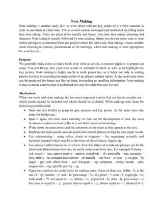 Note Making
Note making is another study skill to write down relevant key points of a written material in
order to use them at a later date. This is a more serious and organized method of recording notes
than note taking. Notes are taken down rapidly and hence, they may lack proper planning and
structure. Note taking is usually followed by note making, where you devote some time to your
earlier jottings to systematize them and preserve them for future use. Note taking is more suitable
while listening to lectures, presentations or for meetings, while note making is more appropriate
for a written text.
Purpose:
We generally make notes to read a book or to write an article, a research paper or to prepare an
essay. You put things into your own words or summarize them as well as to highlight the
key points. Note making is highly useful at work places too, as it helps not only in writing
reports but also in recording the main points of an already written report. At the same time notes
can be preserved for future use like revising, forwarding or recalling information. Note-making
is thus a crucial exercise that is performed not only for others but also for self.
Mechanism:
When one starts with note making, the two most important aspects that one has to consider are –
which points should be included and which should be excluded. While making notes keep the
following pointsin mind:
Skim the text briskly to grasp its gist, purpose and key points. At the same time take
notes for further use.
Read it again, this time more carefully, to find out the development of idea, the main
divisions/chapters/sections of the text and their mutual relationships.
Write down the main points and the sub points in the order as they appear in the text.
Rephrase the main points and sub-points into shorter phrases or may be into single words.
Use schematizing – using tables, charts or diagrams – for organizing scientific and
technical material which may be in the form of classification, figures etc.
Use standard abbreviations to save time. First few letters of words and phrases can be the
functional abbreviations that may be easily understood later also. For example Volume –
vol; usually – usu; approximately – approx; somebody – sb; especially – esp; secretary –
secy; that is – ie; compare and contrast – cf; namely – viz; west – w; joul – j; oxygen – O;
pages – pp; with effect from – wef; kilogram – kg; computer – comp; month – mth;
magnesium – mg; specific gravity – sg;
Signs and symbols are useful tools for making notes. Some of them are: dollar - $; at the
rate of - @; number - #; and - &; percentage - %; key point - *; euro - €; copyright - ©;
trade mark - ™; not equal to - ≠; infinity - ∞; registered - ®; ohm - Ω; plus minus - ±;
less than or equal to - ≤; greater than or equal to - ≥; almost equal to - ≈, identical to ≡;
 