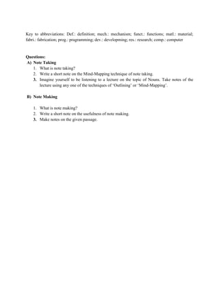 Key to abbreviations: Def.: definition; mech.: mechanism; funct.: functions; matl.: material;
fabri.: fabrication; prog.: pragramming; dev.: developming; res.: research; comp.: computer
Questions:
A) Note Taking
1. What is note taking?
2. Write a short note on the Mind-Mapping technique of note taking.
3. Imagine yourself to be listening to a lecture on the topic of Nouns. Take notes of the
lecture using any one of the techniques of ‘Outlining’ or ‘Mind-Mapping’.
B) Note Making
1. What is note making?
2. Write a short note on the usefulness of note making.
3. Make notes on the given passage.
 