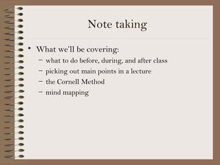 Note taking
• What we’ll be covering:
   –   what to do before, during, and after class
   –   picking out main points in a lecture
   –   the Cornell Method
   –   mind mapping
 