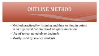 ∗ Method practiced by listening and then writing in points
in an organized pattern based on space indention.
∗ Use of roman numerals or decimals
∗ Mostly used by science students
OUTLINE METHOD
 