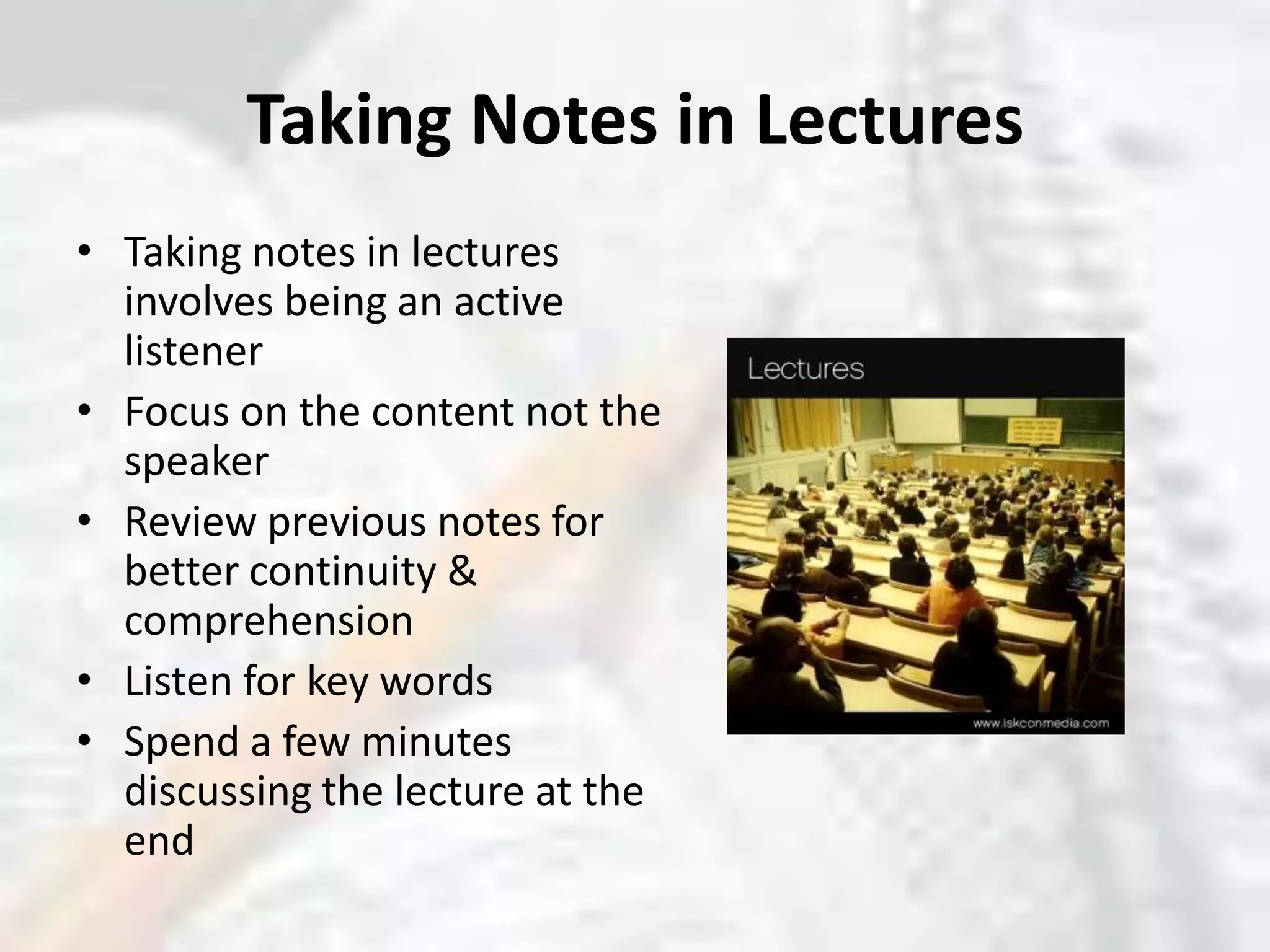 Taking Notes in LecturesTaking notes in lectures involves being an active listenerFocus on the content not the speakerReview previous notes for better continuity & comprehensionListen for key wordsSpend a few minutes discussing the lecture at the end 