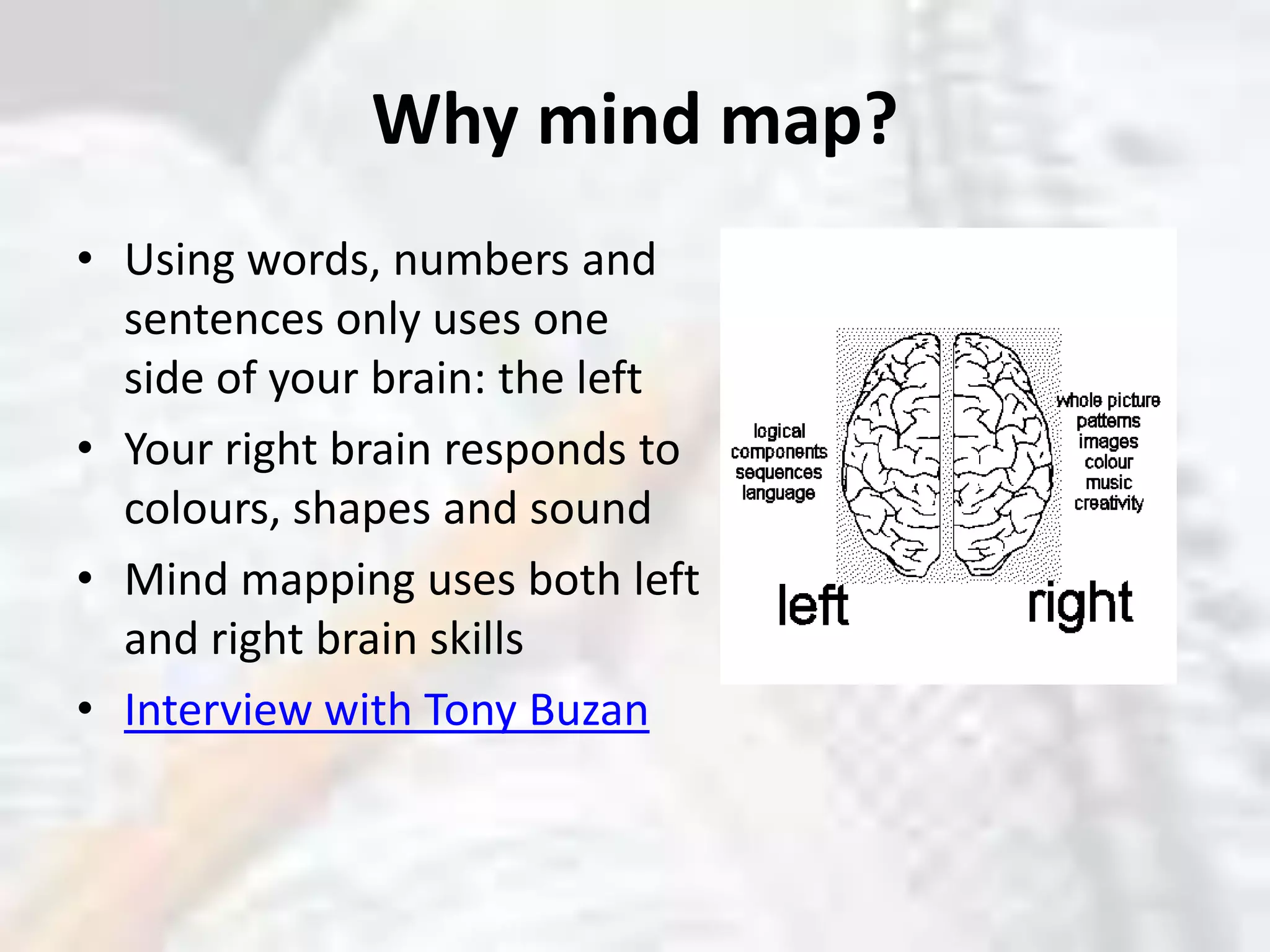 Why mind map?Using words, numbers and sentences only uses one side of your brain: the leftYour right brain responds to colours, shapes and soundMind mapping uses both left and right brain skillsInterview with Tony Buzan