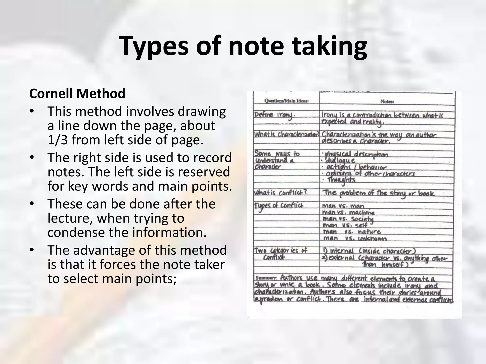 Types of note takingCornell MethodThis method involves drawing a line down the page, about 1/3 from left side of page. The right side is used to record notes. The left side is reserved for key words and main points. These can be done after the lecture, when trying to condense the information. The advantage of this method is that it forces the note taker to select main points; 