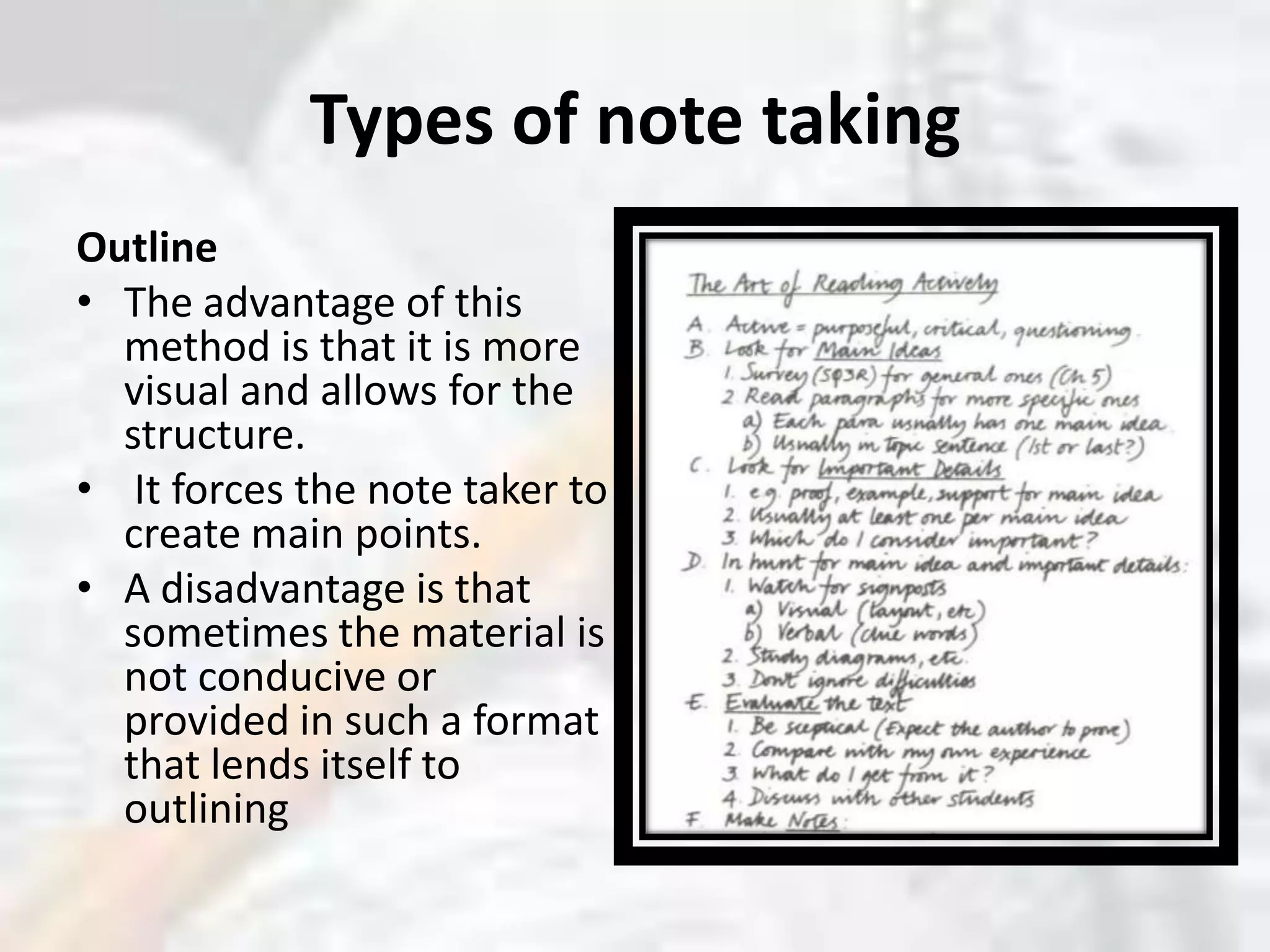 Types of note takingOutlineThe advantage of this method is that it is more visual and allows for the structure.It forces the note taker to create main points. A disadvantage is that sometimes the material is not conducive or provided in such a format that lends itself to outlining