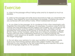 17                          July 2, 2012



Exercise
 a. Listen to the passage without taking notes and try to repeat as much as
 possible.

 b. Listen to the passage and write down keywords to help you remember the
 content. Then repeat as much information as possible. Compare the results
 you achieved with and without notes. Which worked best for you?

 c. As you listen to the passage, try to condense it into a few meaningful units.
 Organize the information into groups. For example, if a person were to list the
 schools she had attended and the subjects she studied, you could group the
 schools by location and the subjects studied by topic. Numbers can be
 grouped the way people recite phone or social security numbers, in groups
 of two, three, or four numbers, rather than as a string of unrelated numbers.
 Please note that when interpreting testimony you should maintain the
 speaker’s work sequence as spoken, except to accommodate the syntax of
 the target language.

 d. Do not allow your opinions to color your rendition of a speaker’s words,
 even if you have strong opinions about the subject matter. Pay close
 attention to your reaction to the text while listening and maintain the same
 level of language (register) as the speaker.
 