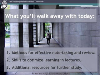The University of British Columbia | VancouverWhat you’ll walk away with today:Methods for effective note-taking and review. Skills to optimize learning in lectures.Additional resources for further study. Walk | Flickr - Photo Sharing! (n.d.). . Retrieved December 1, 2010, from http://www.flickr.com/photos/inrime_nasrul/649289457/