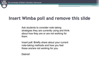 Insert Wimba poll and remove this slideThe University of British Columbia | VancouverAsk students to consider note taking strategies they are currently using and think about how they are or are not working for them.Insert poll: Briefly share about your current note-taking methods and how you feel these are/are not working for you.Debrief.