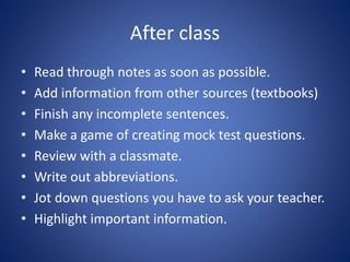 After class
• Read through notes as soon as possible.
• Add information from other sources (textbooks)
• Finish any incomplete sentences.
• Make a game of creating mock test questions.
• Review with a classmate.
• Write out abbreviations.
• Jot down questions you have to ask your teacher.
• Highlight important information.
 