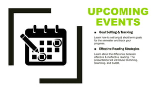 UPCOMING
EVENTS
■ Goal Setting & Tracking
Learn how to set long & short term goals
for the semester and track your
progress.
■ Effective Reading Strategies
Learn about the difference between
effective & ineffective reading. The
presentation will introduce Skimming,
Scanning, and SQ3R.
 