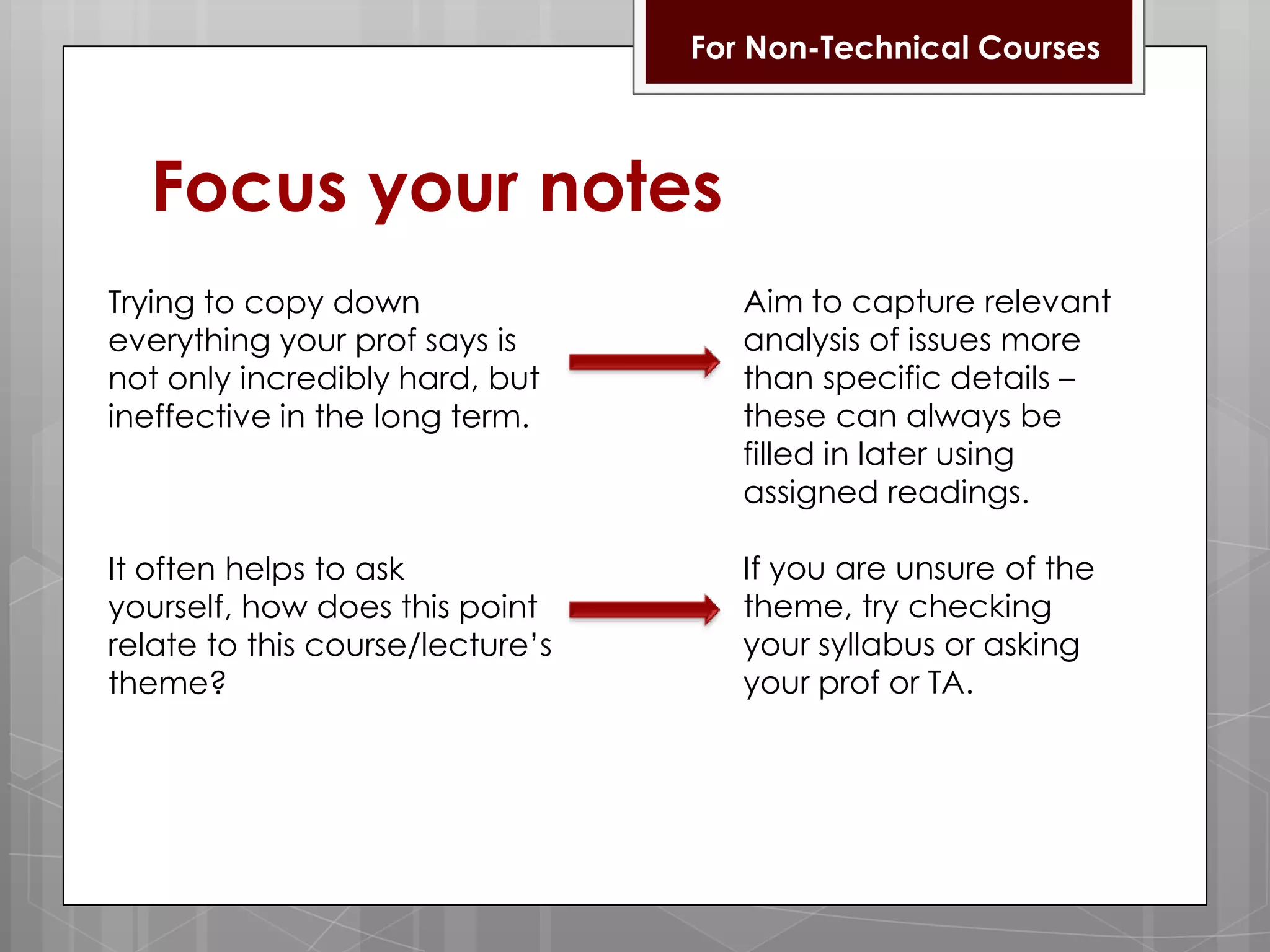 For Non-Technical CoursesFocus your notesAim to capture relevant analysis of issues more than specific details – these can always be filled in later using assigned readings.If you are unsure of the theme, try checking your syllabus or asking your prof or TA.Trying to copy down everything your prof says is not only incredibly hard, but ineffective in the long term.It often helps to ask yourself, how does this point relate to this course/lecture’s theme? 