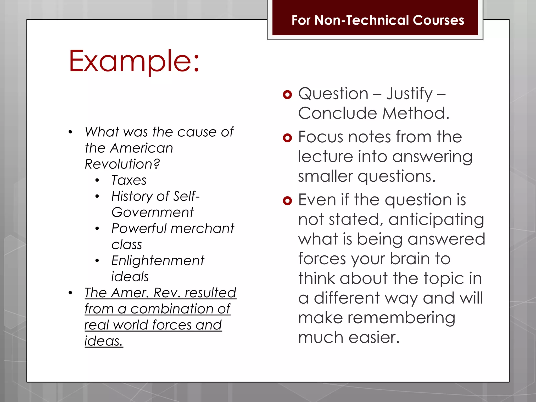 For Non-Technical CoursesExample:Question– Justify –   Conclude Method.Focus notes from the lecture into answering smaller questions.Even if the question is not stated, anticipating what is being answered forces your brain to think about the topic in a different way and will make remembering much easier.What was the cause of the American Revolution?